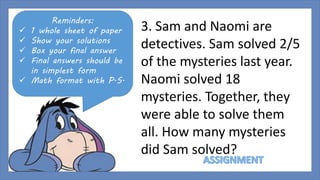 Reminders: 
 1 whole sheet of paper 
 Show your solutions 
 Box your final answer 
 Final answers should be 
in simplest form 
 Math format with P.S. 
3. Sam and Naomi are 
detectives. Sam solved 2/5 
of the mysteries last year. 
Naomi solved 18 
mysteries. Together, they 
were able to solve them 
all. How many mysteries 
did Sam solved? 
 