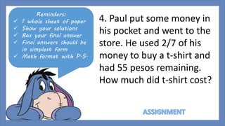 Reminders: 
 1 whole sheet of paper 
 Show your solutions 
 Box your final answer 
 Final answers should be 
in simplest form 
 Math format with P.S. 
4. Paul put some money in 
his pocket and went to the 
store. He used 2/7 of his 
money to buy a t-shirt and 
had 55 pesos remaining. 
How much did t-shirt cost? 
 