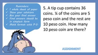 Reminders: 
 1 whole sheet of paper 
 Show your solutions 
 Box your final answer 
 Final answers should be 
in simplest form 
 Math format with P.S. 
5. A tip cup contains 36 
coins. ¼ of the coins are 5 
peso coin and the rest are 
10 peso coin. How many 
10 peso coin are there? 
