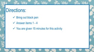Directions: 
 Bring out black pen 
Class encounter 
 Answer items 1 - 4 
 You are given 15 minutes for this activity 
 