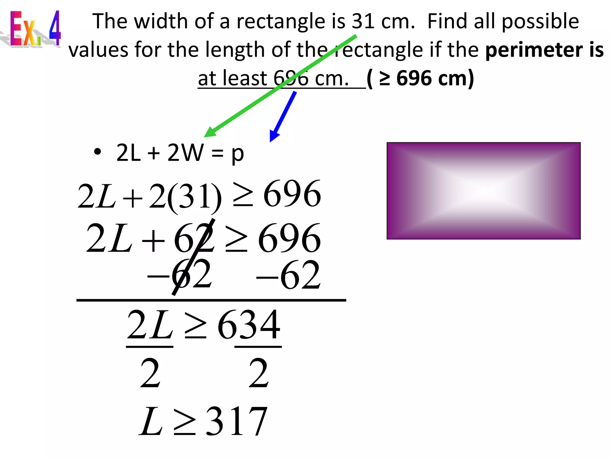 The width of a rectangle is 31 cm. Find all possible 
values for the length of the rectangle if the perimeter is 
at least 696 cm. ( ≥ 696 cm) 
• 2L + 2W = p 
2 2(31) L  696 
2L  62  696 
62 62 
2L  634 
2 2 
L  317 
 