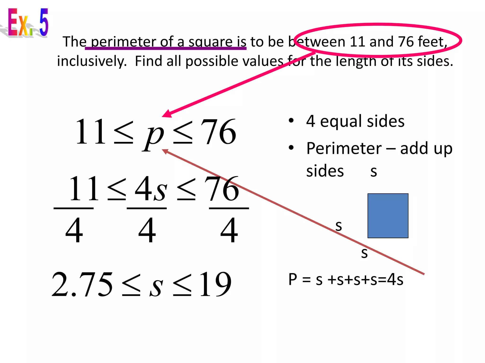 The perimeter of a square is to be between 11 and 76 feet, 
inclusively. Find all possible values for the length of its sides. 
• 4 equal sides 
• Perimeter – add up 
sides s 
s s 
s 
P = s +s+s+s=4s 
11 p  76 
11 4s  76 
4 4 4 
2.75  s 19 
 