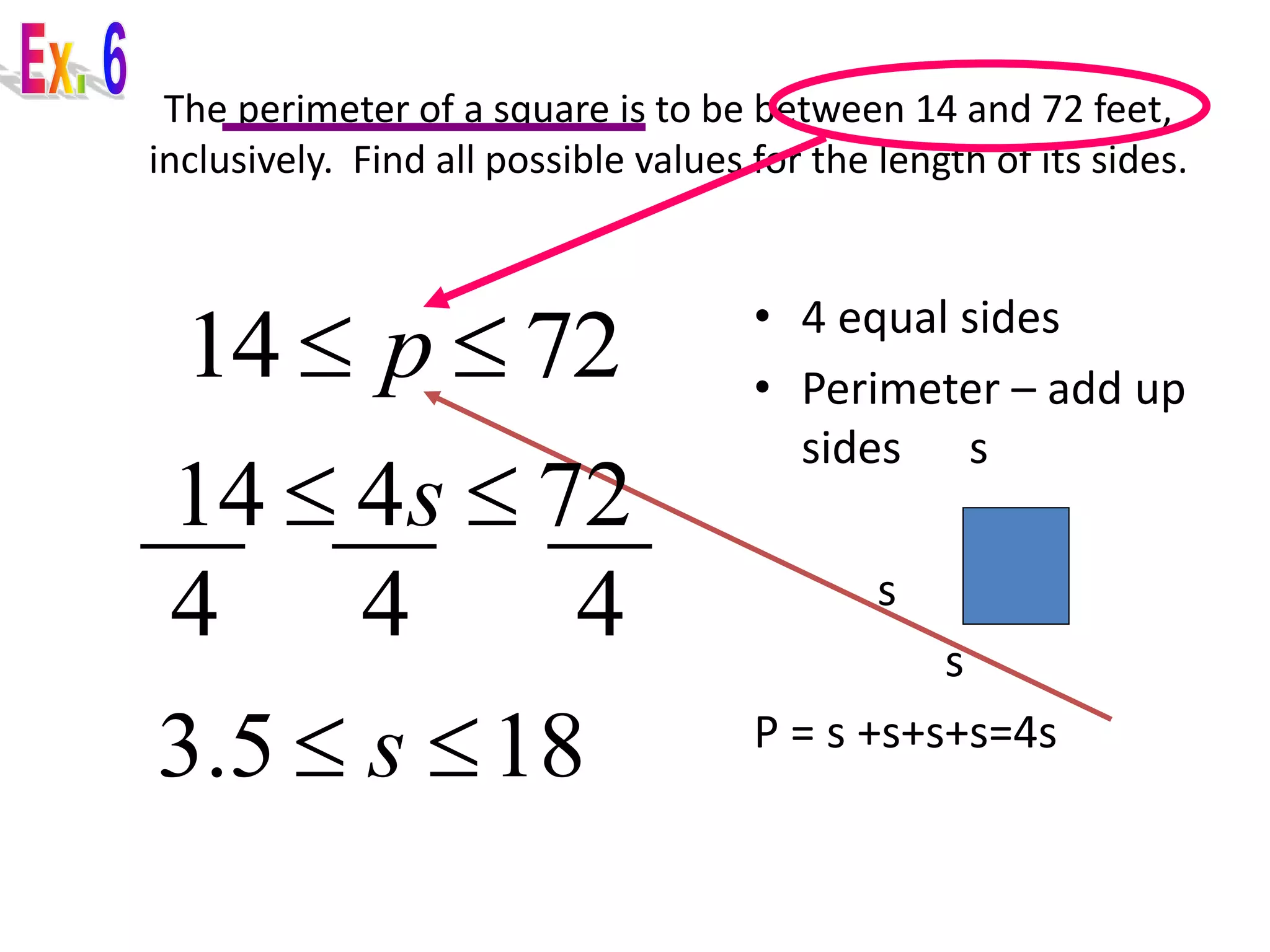 The perimeter of a square is to be between 14 and 72 feet, 
inclusively. Find all possible values for the length of its sides. 
• 4 equal sides 
• Perimeter – add up 
sides s 
s s 
s 
P = s +s+s+s=4s 
14  p  72 
14  4s  72 
4 4 4 
3.5  s 18 
 