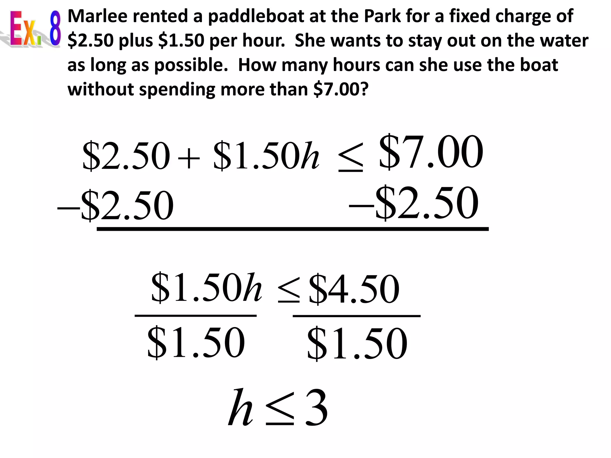 Marlee rented a paddleboat at the Park for a fixed charge of 
$2.50 plus $1.50 per hour. She wants to stay out on the water 
as long as possible. How many hours can she use the boat 
without spending more than $7.00? 
$2.50 $1.50h  $7.00 
$2.50  $2.50  
$1.50h  $4.50 
$1.50 $1.50 
h  3 
