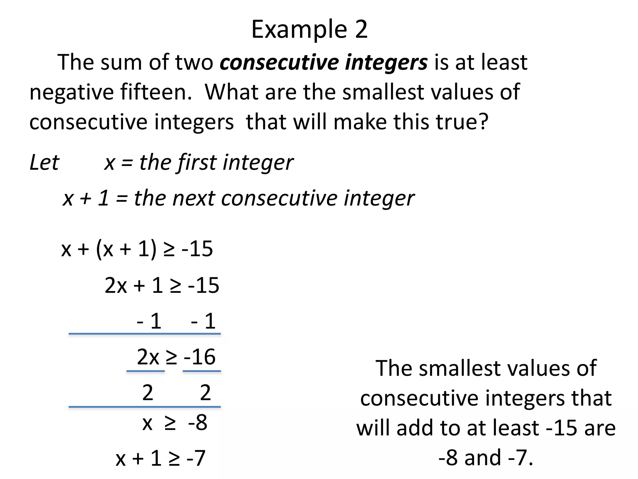 Example 2 
The sum of two consecutive integers is at least 
negative fifteen. What are the smallest values of 
consecutive integers that will make this true? 
Let x = the first integer 
x + 1 = the next consecutive integer 
x + (x + 1) ≥ -15 
2x + 1 ≥ -15 
- 1 - 1 
2x ≥ -16 
2 2 
x ≥ -8 
x + 1 ≥ -7 
The smallest values of 
consecutive integers that 
will add to at least -15 are 
-8 and -7. 
 