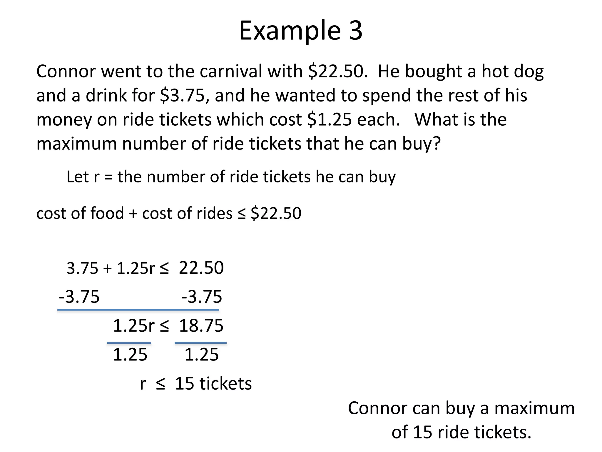 Example 3 
Connor went to the carnival with $22.50. He bought a hot dog 
and a drink for $3.75, and he wanted to spend the rest of his 
money on ride tickets which cost $1.25 each. What is the 
maximum number of ride tickets that he can buy? 
Let r = the number of ride tickets he can buy 
cost of food + cost of rides ≤ $22.50 
3.75 + 1.25r ≤ 22.50 
-3.75 -3.75 
1.25r ≤ 18.75 
1.25 1.25 
r ≤ 15 tickets 
Connor can buy a maximum 
of 15 ride tickets. 
 