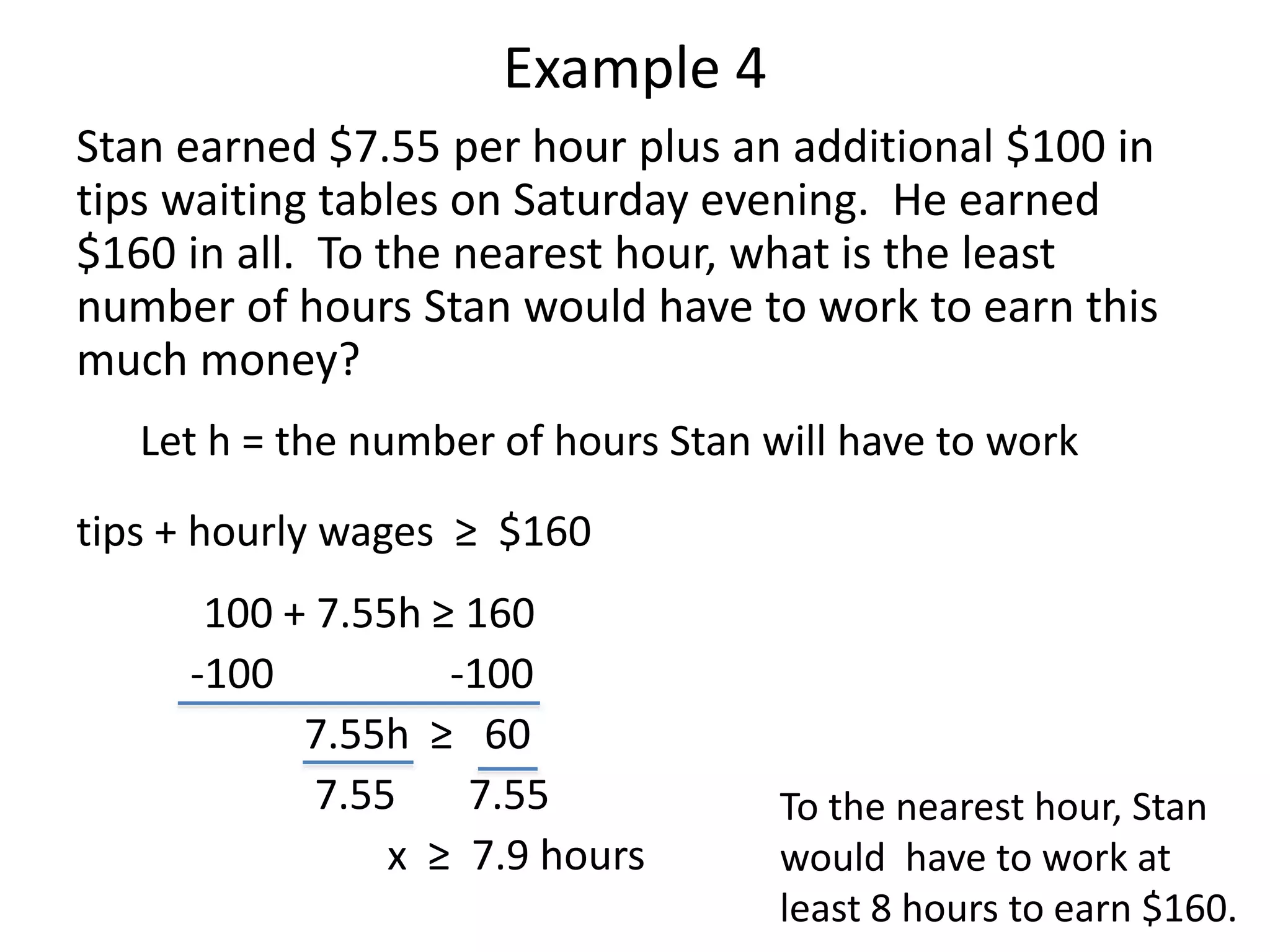 Example 4 
Stan earned $7.55 per hour plus an additional $100 in 
tips waiting tables on Saturday evening. He earned 
$160 in all. To the nearest hour, what is the least 
number of hours Stan would have to work to earn this 
much money? 
Let h = the number of hours Stan will have to work 
tips + hourly wages ≥ $160 
100 + 7.55h ≥ 160 
-100 -100 
7.55h ≥ 60 
7.55 7.55 
x ≥ 7.9 hours 
To the nearest hour, Stan 
would have to work at 
least 8 hours to earn $160. 
 