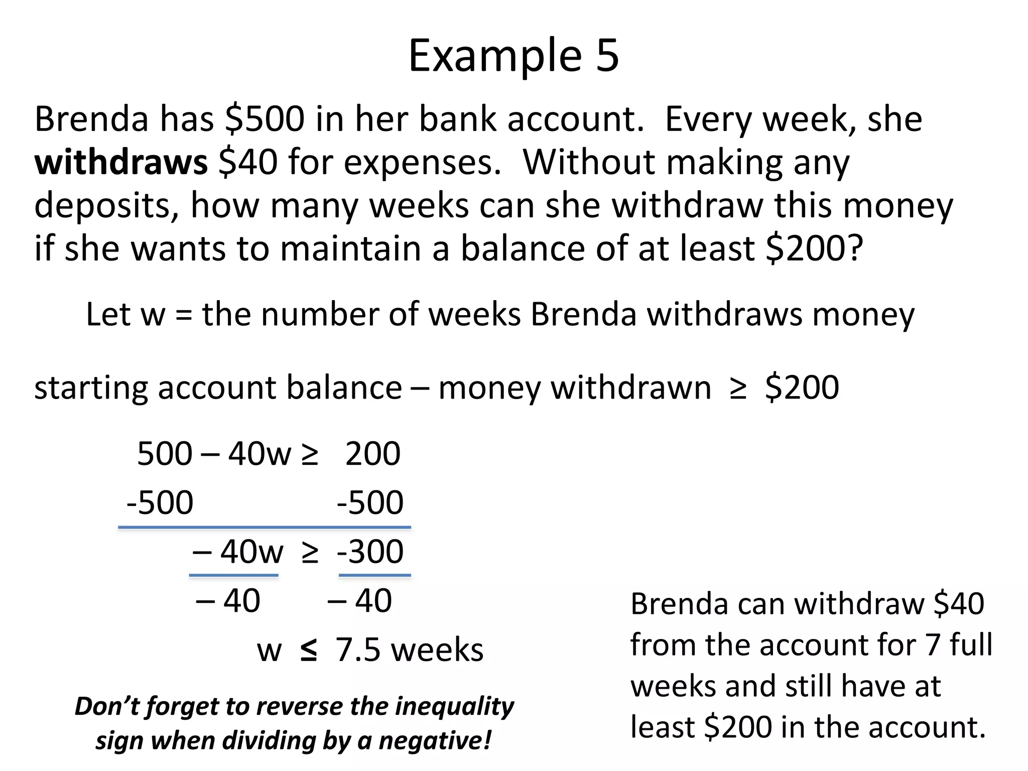 Example 5 
Brenda has $500 in her bank account. Every week, she 
withdraws $40 for expenses. Without making any 
deposits, how many weeks can she withdraw this money 
if she wants to maintain a balance of at least $200? 
Let w = the number of weeks Brenda withdraws money 
starting account balance – money withdrawn ≥ $200 
500 – 40w ≥ 200 
-500 -500 
– 40w ≥ -300 
– 40 – 40 
w ≤ 7.5 weeks 
Don’t forget to reverse the inequality 
sign when dividing by a negative! 
Brenda can withdraw $40 
from the account for 7 full 
weeks and still have at 
least $200 in the account. 
 