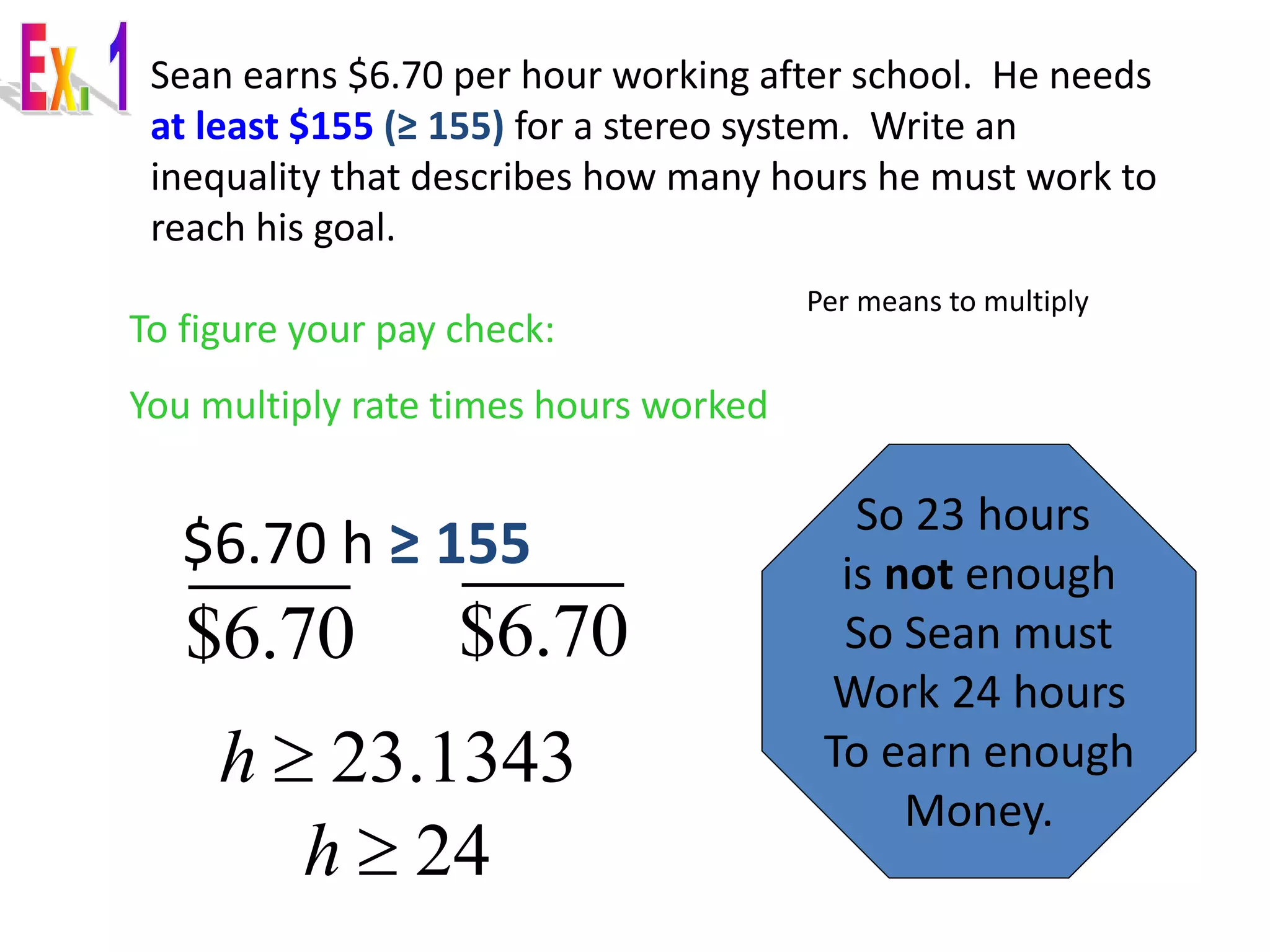 Sean earns $6.70 per hour working after school. He needs 
at least $155 (≥ 155) for a stereo system. Write an 
inequality that describes how many hours he must work to 
reach his goal. 
$6.70 h ≥ 155 
Per means to multiply 
To figure your pay check: 
You multiply rate times hours worked 
$6.70 $6.70 
h  23.1343 
So 23 hours 
is not enough 
So Sean must 
Work 24 hours 
To earn enough 
Money. 
h  24 
 