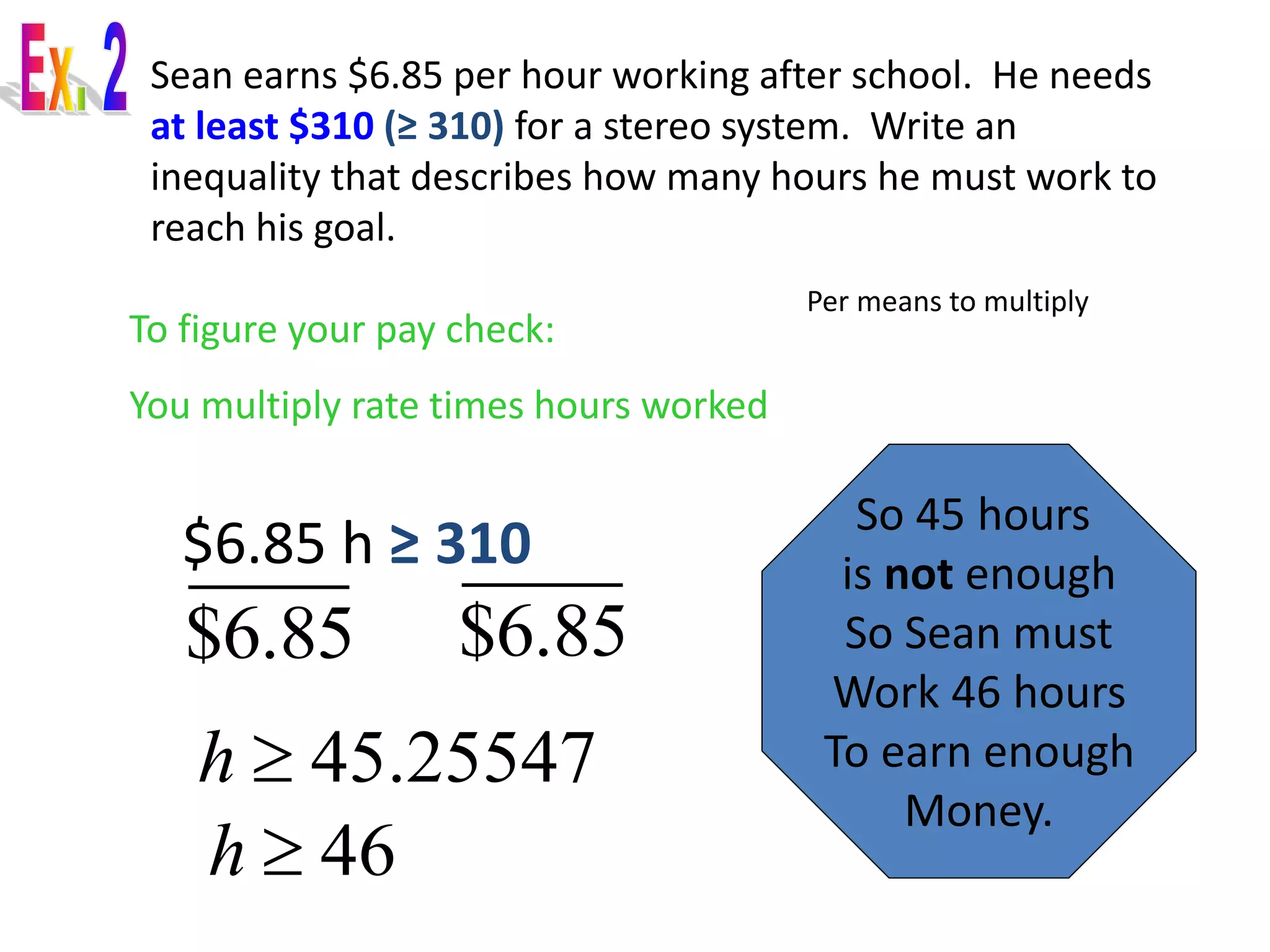 Sean earns $6.85 per hour working after school. He needs 
at least $310 (≥ 310) for a stereo system. Write an 
inequality that describes how many hours he must work to 
reach his goal. 
$6.85 h ≥ 310 
Per means to multiply 
To figure your pay check: 
You multiply rate times hours worked 
$6.85 $6.85 
h  45.25547 
So 45 hours 
is not enough 
So Sean must 
Work 46 hours 
To earn enough 
Money. 
h  46 
 