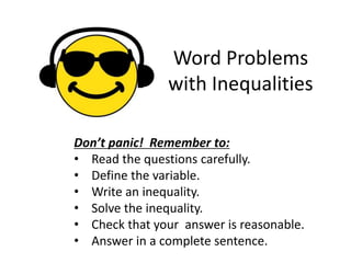 Word Problems 
with Inequalities 
Don’t panic! Remember to: 
• Read the questions carefully. 
• Define the variable. 
• Write an inequality. 
• Solve the inequality. 
• Check that your answer is reasonable. 
• Answer in a complete sentence. 
 