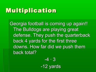 MultiplicationMultiplication
Georgia football is coming up again!!Georgia football is coming up again!!
The Bulldogs are playing greatThe Bulldogs are playing great
defense. They push the quarterbackdefense. They push the quarterback
back 4 yards for the first threeback 4 yards for the first three
downs. How far did we push themdowns. How far did we push them
back total?back total?
-4 · 3-4 · 3
-12 yards-12 yards
 