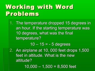 Working with WordWorking with Word
ProblemsProblems
1.1. The temperature dropped 15 degrees inThe temperature dropped 15 degrees in
an hour. If the starting temperature wasan hour. If the starting temperature was
10 degrees, what was the final10 degrees, what was the final
temperature?temperature?
10 – 15 = - 5 degrees10 – 15 = - 5 degrees
2.2. An airplane at 10, 000 feet drops 1,500An airplane at 10, 000 feet drops 1,500
feet in altitude. What is the newfeet in altitude. What is the new
altitude?altitude?
10,000 – 1,500 = 8,500 feet10,000 – 1,500 = 8,500 feet
 