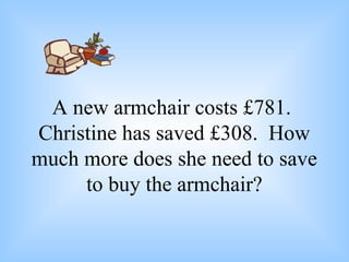 A new armchair costs £781.
Christine has saved £308. How
much more does she need to save
to buy the armchair?
 