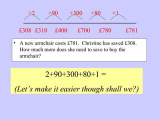 _______________________
• A new armchair costs £781. Christine has saved £308.
How much more does she need to save to buy the
armchair?
2+90+300+80+1 =
(Let’s make it easier though shall we?)
£781£308 £310
+2 +90
£400
+300
£700
+80
£780
+1
 