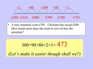 _______________________
• A new armchair costs £781. Christine has saved £308.
How much more does she need to save to buy the
armchair?
300+90+80+2+1= 473
(Let’s make it easier though shall we?)
£781£308 £310
+2 +90
£400
+300
£700
+80
£780
+1
 