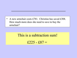 _______________________
• A new armchair costs £781. Christine has saved £308.
How much more does she need to save to buy the
armchair?
This is a subtraction sum!
£225 - £87 =
 