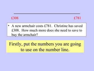 _______________________
• A new armchair costs £781. Christine has saved
£308. How much more does she need to save to
buy the armchair?
Firstly, put the numbers you are going
to use on the number line.
£781£308
 