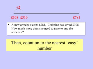 _______________________
• A new armchair costs £781. Christine has saved £308.
How much more does she need to save to buy the
armchair?
Then, count on to the nearest ‘easy’
number
£781£308 £310
+2
 
