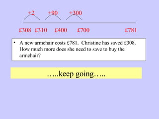 _______________________
• A new armchair costs £781. Christine has saved £308.
How much more does she need to save to buy the
armchair?
…..keep going…..
£781£308 £310
+2 +90
£400
+300
£700
 