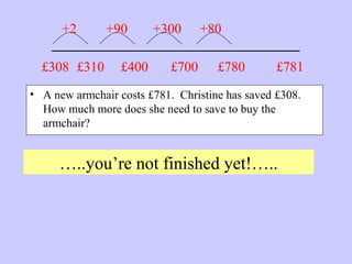 _______________________
• A new armchair costs £781. Christine has saved £308.
How much more does she need to save to buy the
armchair?
…..you’re not finished yet!…..
£781£308 £310
+2 +90
£400
+300
£700
+80
£780
 