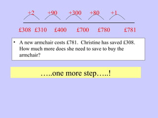 _______________________
• A new armchair costs £781. Christine has saved £308.
How much more does she need to save to buy the
armchair?
…..one more step…..!
£781£308 £310
+2 +90
£400
+300
£700
+80
£780
+1
 