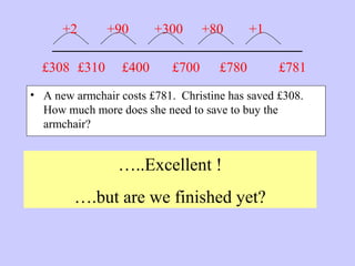 _______________________
• A new armchair costs £781. Christine has saved £308.
How much more does she need to save to buy the
armchair?
…..Excellent !
….but are we finished yet?
£781£308 £310
+2 +90
£400
+300
£700
+80
£780
+1
 