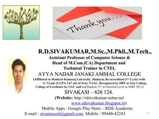 77
R.D.SIVAKUMAR,M.Sc.,M.Phil.,M.Tech.,R.D.SIVAKUMAR,M.Sc.,M.Phil.,M.Tech.,
Assistant Professor of Computer Science &Assistant Professor of Computer Science &
Head of M.Com.(CA) Department andHead of M.Com.(CA) Department and
Technical Trainer in CTELTechnical Trainer in CTEL
AYYA NADAR JANAKI AMMAL COLLEGEAYYA NADAR JANAKI AMMAL COLLEGE
(Affiliated to Madurai Kamaraj University, Madurai, Re-accredited (3rd
Cycle) with
‘A’ Grade (CGPA 3.67 out of 4) by NAAC, Recognized by DBT as Star College,
College of Excellence by UGC and and Ranked 13th
at National Level in NIRF 2017)
SIVAKASI – 626 124.SIVAKASI – 626 124.
(Website: http://rdsivakumar.netne.net
www.rdsivakumar.blogspot.in)
Mobile Apps : Google Play Store – RDS Academic
E-mail : sivamsccsit@gmail.com Mobile : 99440-42243
 