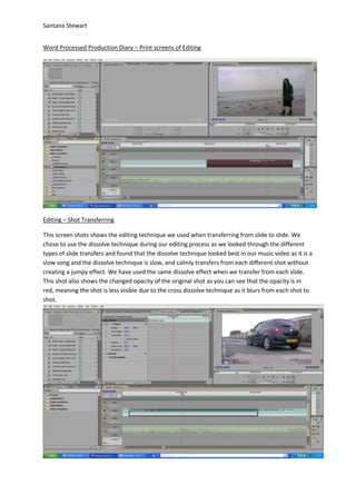 Santana Stewart
Word Processed Production Diary – Print screens of Editing
Editing – Shot Transferring
This screen shots shows the editing technique we used when transferring from slide to slide. We
chose to use the dissolve technique during our editing process as we looked through the different
types of slide transfers and found that the dissolve technique looked best in our music video as it is a
slow song and the dissolve technique is slow, and calmly transfers from each different shot without
creating a jumpy effect. We have used the same dissolve effect when we transfer from each slide.
This shot also shows the changed opacity of the original shot as you can see that the opacity is in
red, meaning the shot is less visible due to the cross dissolve technique as it blurs from each shot to
shot.
 