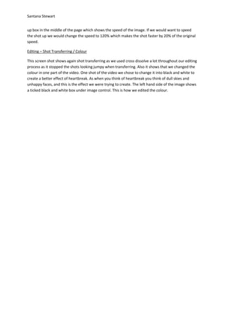 Santana Stewart
up box in the middle of the page which shows the speed of the image. If we would want to speed
the shot up we would change the speed to 120% which makes the shot faster by 20% of the original
speed.
Editing – Shot Transferring / Colour
This screen shot shows again shot transferring as we used cross dissolve a lot throughout our editing
process as it stopped the shots looking jumpy when transferring. Also it shows that we changed the
colour in one part of the video. One shot of the video we chose to change it into black and white to
create a better effect of heartbreak. As when you think of heartbreak you think of dull skies and
unhappy faces, and this is the effect we were trying to create. The left hand side of the image shows
a ticked black and white box under image control. This is how we edited the colour.
 