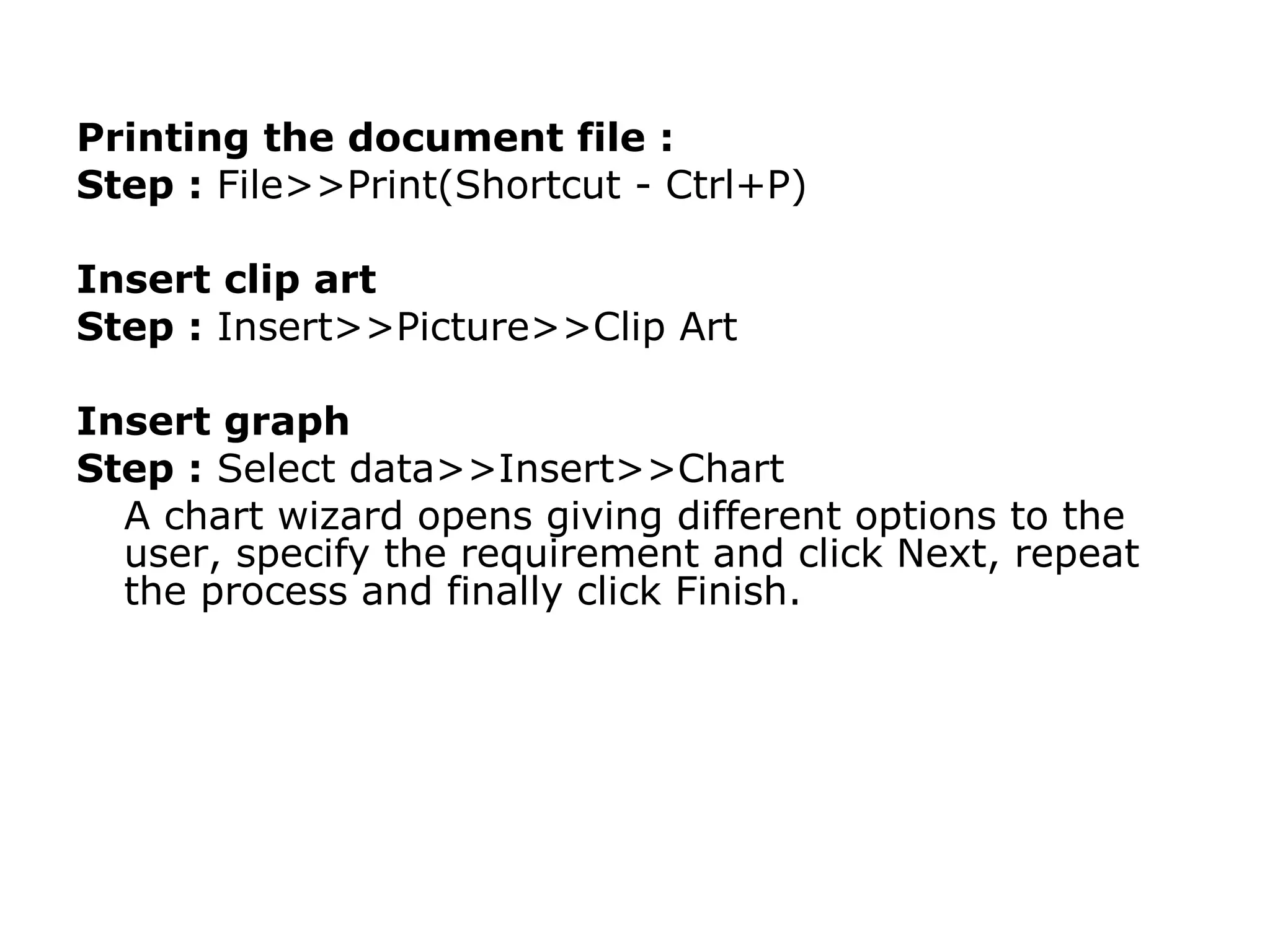 Printing the document file :
Step : File>>Print(Shortcut - Ctrl+P)

Insert clip art
Step : Insert>>Picture>>Clip Art

Insert graph
Step : Select data>>Insert>>Chart
  A chart wizard opens giving different options to the
  user, specify the requirement and click Next, repeat
  the process and finally click Finish.
 