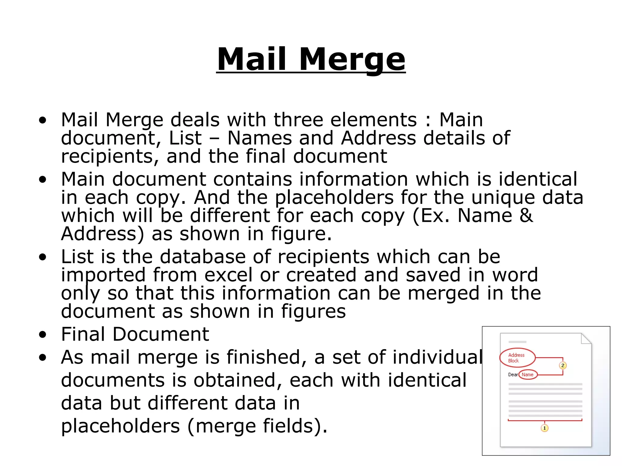 Mail Merge
• Mail Merge deals with three elements : Main
  document, List – Names and Address details of
  recipients, and the final document
• Main document contains information which is identical
  in each copy. And the placeholders for the unique data
  which will be different for each copy (Ex. Name &
  Address) as shown in figure.
• List is the database of recipients which can be
  imported from excel or created and saved in word
  only so that this information can be merged in the
  document as shown in figures
• Final Document
• As mail merge is finished, a set of individual
  documents is obtained, each with identical
  data but different data in
  placeholders (merge fields).
 