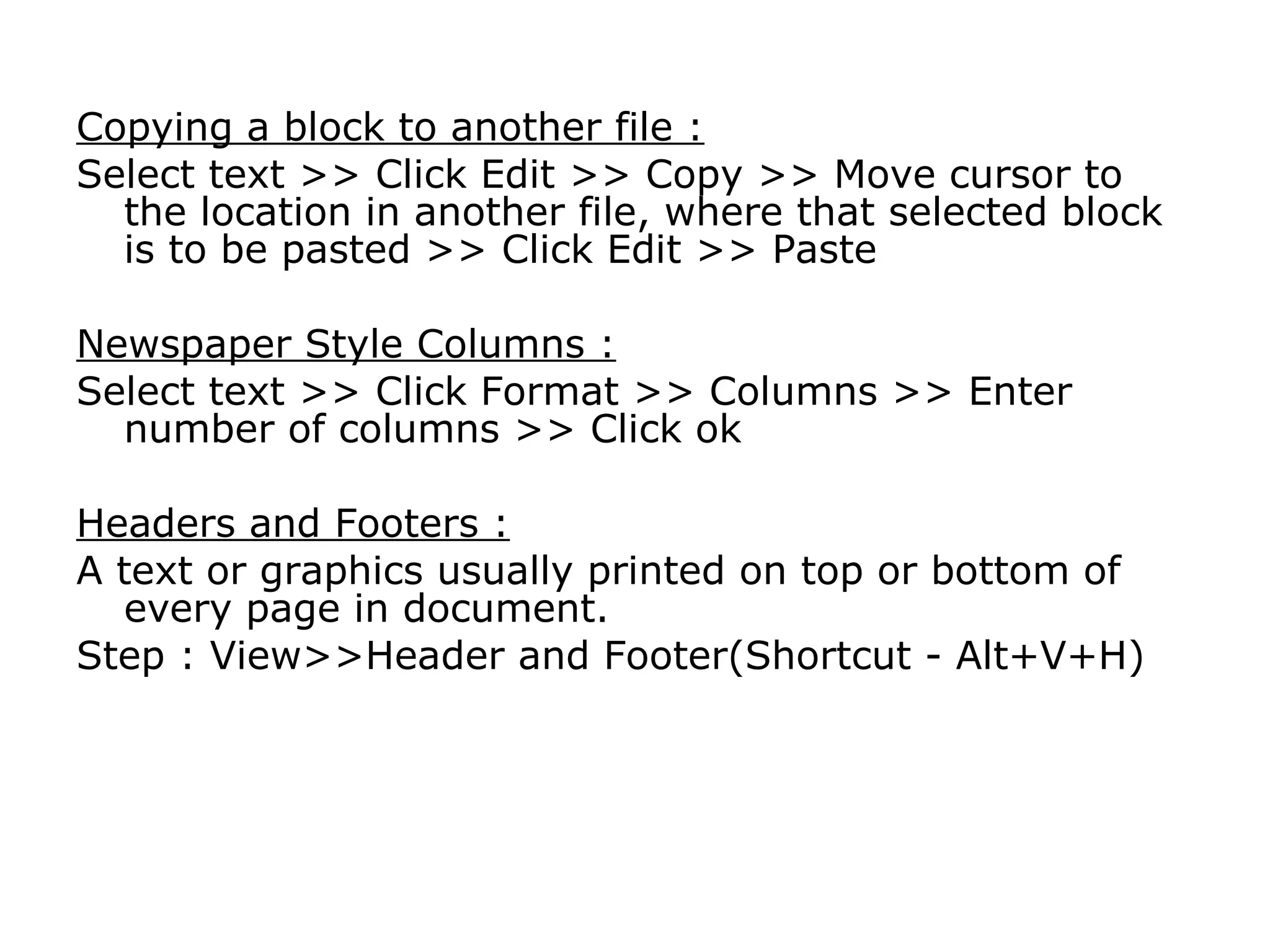 Copying a block to another file :
Select text >> Click Edit >> Copy >> Move cursor to
  the location in another file, where that selected block
  is to be pasted >> Click Edit >> Paste

Newspaper Style Columns :
Select text >> Click Format >> Columns >> Enter
  number of columns >> Click ok

Headers and Footers :
A text or graphics usually printed on top or bottom of
  every page in document.
Step : View>>Header and Footer(Shortcut - Alt+V+H)
 