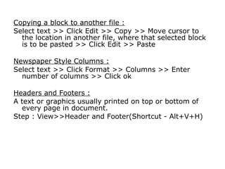 Copying a block to another file :
Select text >> Click Edit >> Copy >> Move cursor to
  the location in another file, where that selected block
  is to be pasted >> Click Edit >> Paste

Newspaper Style Columns :
Select text >> Click Format >> Columns >> Enter
  number of columns >> Click ok

Headers and Footers :
A text or graphics usually printed on top or bottom of
  every page in document.
Step : View>>Header and Footer(Shortcut - Alt+V+H)
 