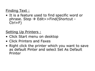 Finding Text :
• It is a feature used to find specific word or
  phrase. Step  Edit>>Find(Shortcut -
  Ctrl+F)

Setting Up Printers :
• Click Start menu on desktop
• Click Printers and Faxes
• Right click the printer which you want to save
  as default Pinter and select Set As Default
  Printer
 