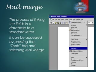 Mail merge
The process of linking
the fields in a
database to a
standard letter.
It can be accessed
by pressing the
“Tools” tab and
selecting Mail Merge.
 
