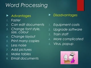 Word Processing
 Advantages
1. Faster
2. Can edit documents
3. Change font style,
size, colour
4. Change layout
5. Print many copies
6. Less noise
7. Add pictures
8. Make tables
9. Email documents
 Disadvantages
1. Equipment costs
2. Upgrade software
3. Train staff
4. More complicated
5. Virus, popup
 