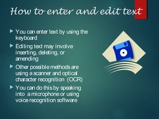 How to enter and edit text
 You can enter text by using the
keyboard
 Editing text may involve
inserting, deleting, or
amending
 Other possiblemethodsare
using ascanner and optical
character recognition (OCR)
 You can do thisby speaking
into amicrophoneor using
voicerecognition software
 
