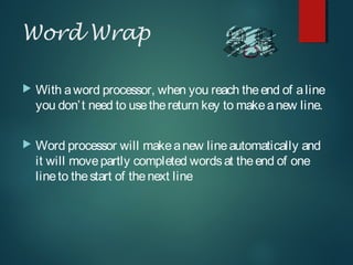 Word Wrap
 With aword processor, when you reach theend of aline
you don’t need to usethereturn key to makeanew line.
 Word processor will makeanew lineautomatically and
it will movepartly completed wordsat theend of one
lineto thestart of thenext line
 