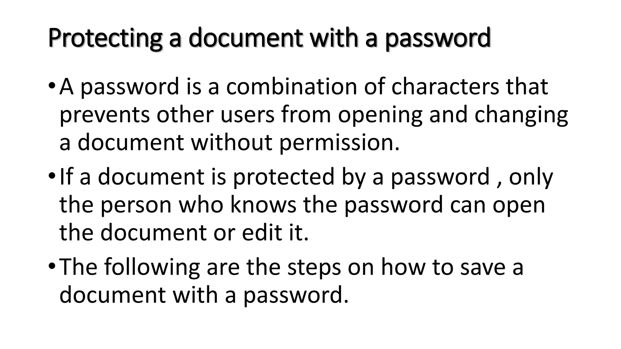 Protecting a document with a password
•A password is a combination of characters that
prevents other users from opening and changing
a document without permission.
•If a document is protected by a password , only
the person who knows the password can open
the document or edit it.
•The following are the steps on how to save a
document with a password.
 