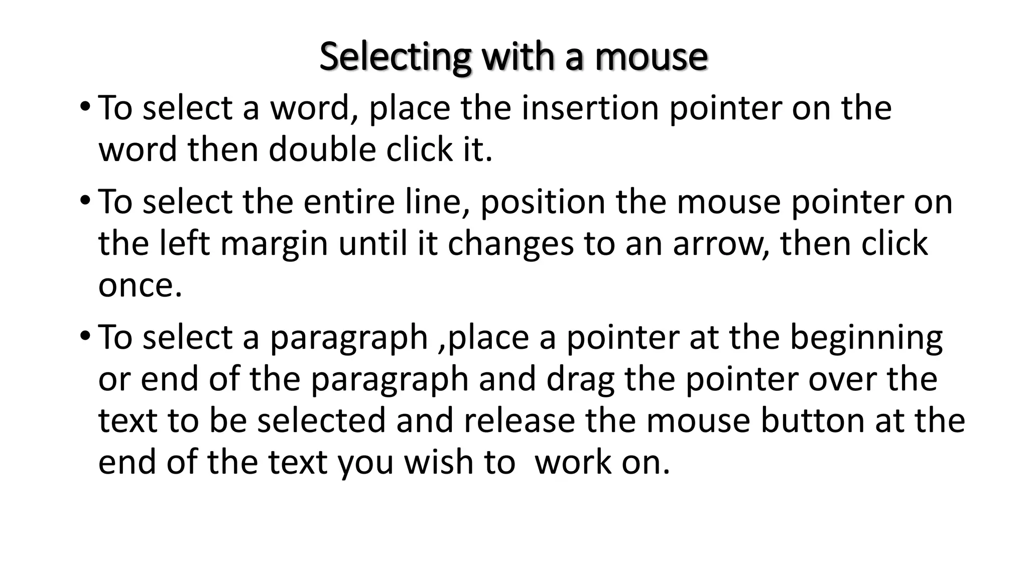 Selecting with a mouse
• To select a word, place the insertion pointer on the
word then double click it.
• To select the entire line, position the mouse pointer on
the left margin until it changes to an arrow, then click
once.
• To select a paragraph ,place a pointer at the beginning
or end of the paragraph and drag the pointer over the
text to be selected and release the mouse button at the
end of the text you wish to work on.
 