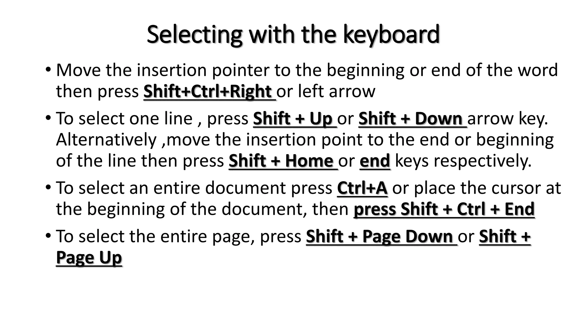 Selecting with the keyboard
• Move the insertion pointer to the beginning or end of the word
then press Shift+Ctrl+Right or left arrow
• To select one line , press Shift + Up or Shift + Down arrow key.
Alternatively ,move the insertion point to the end or beginning
of the line then press Shift + Home or end keys respectively.
• To select an entire document press Ctrl+A or place the cursor at
the beginning of the document, then press Shift + Ctrl + End
• To select the entire page, press Shift + Page Down or Shift +
Page Up
 