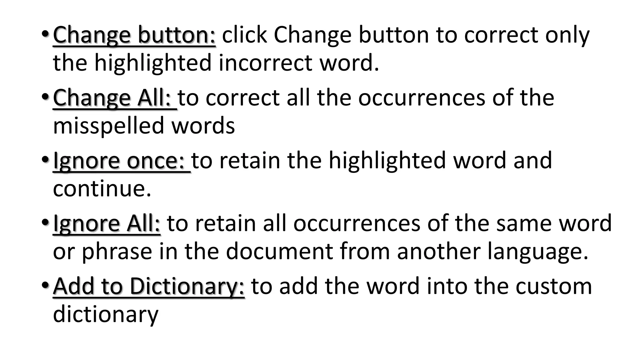 •Change button: click Change button to correct only
the highlighted incorrect word.
•Change All: to correct all the occurrences of the
misspelled words
•Ignore once: to retain the highlighted word and
continue.
•Ignore All: to retain all occurrences of the same word
or phrase in the document from another language.
•Add to Dictionary: to add the word into the custom
dictionary
 