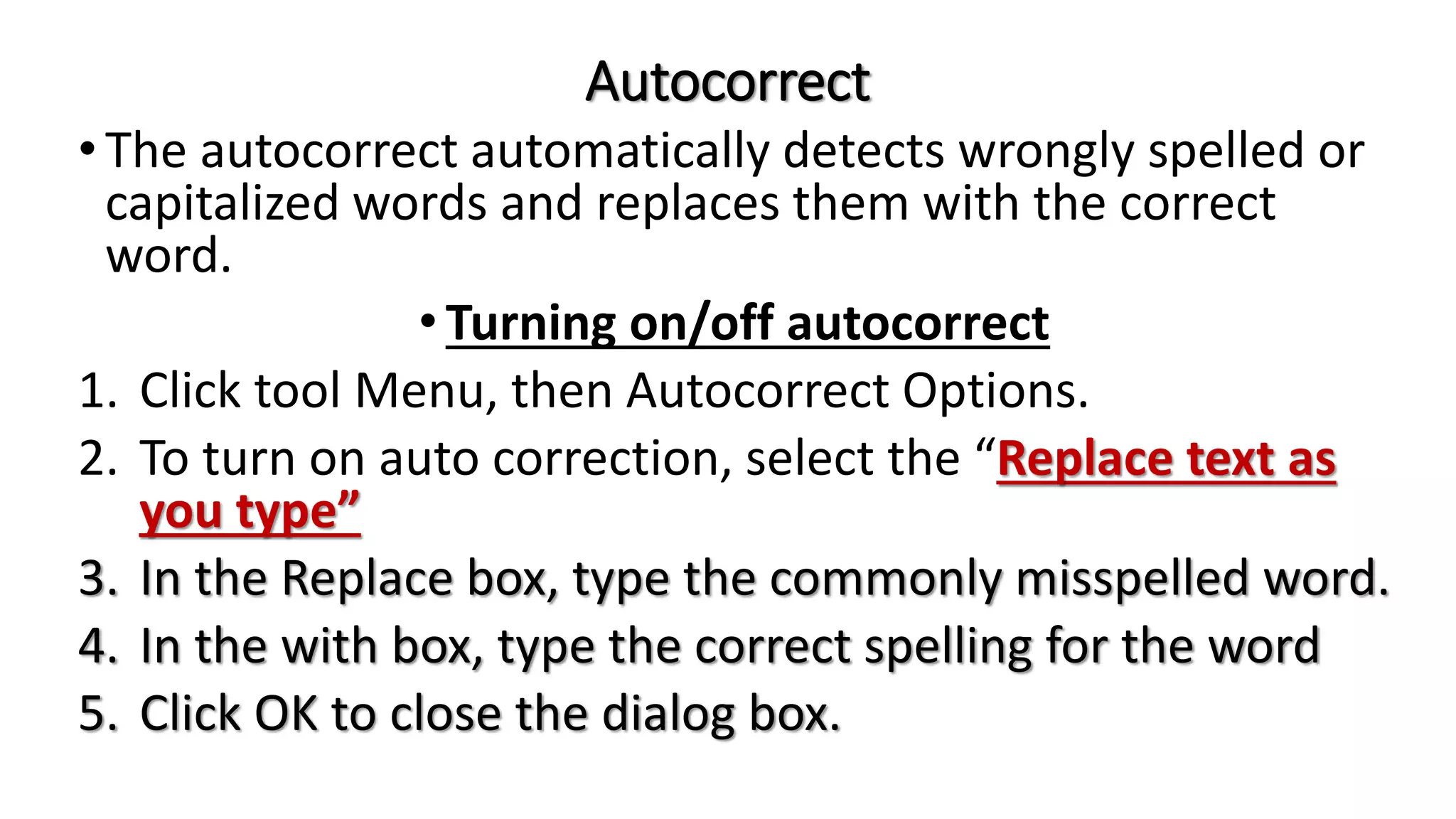 Autocorrect
•The autocorrect automatically detects wrongly spelled or
capitalized words and replaces them with the correct
word.
•Turning on/off autocorrect
1. Click tool Menu, then Autocorrect Options.
2. To turn on auto correction, select the “Replace text as
you type”
3. In the Replace box, type the commonly misspelled word.
4. In the with box, type the correct spelling for the word
5. Click OK to close the dialog box.
 