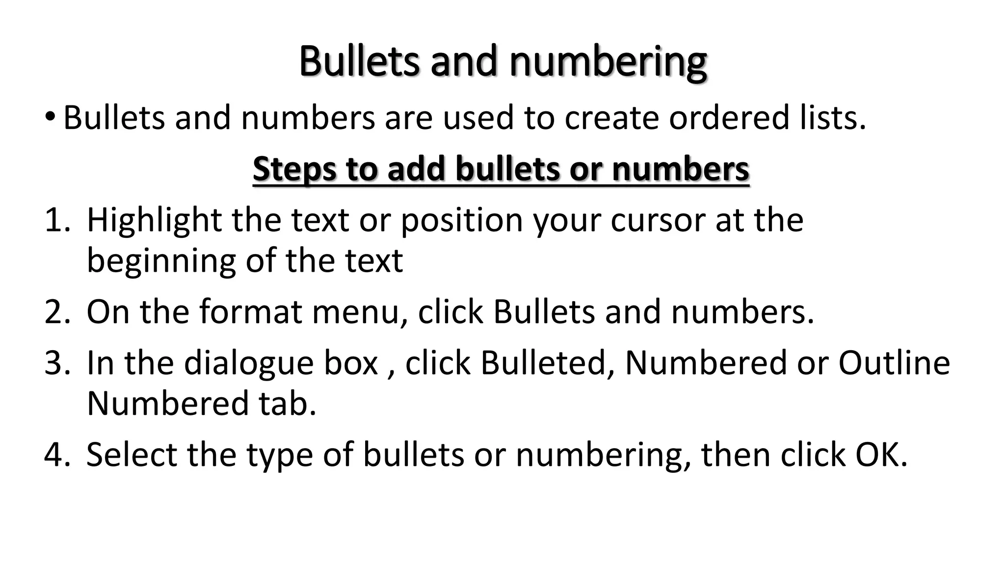 Bullets and numbering
•Bullets and numbers are used to create ordered lists.
Steps to add bullets or numbers
1. Highlight the text or position your cursor at the
beginning of the text
2. On the format menu, click Bullets and numbers.
3. In the dialogue box , click Bulleted, Numbered or Outline
Numbered tab.
4. Select the type of bullets or numbering, then click OK.
 