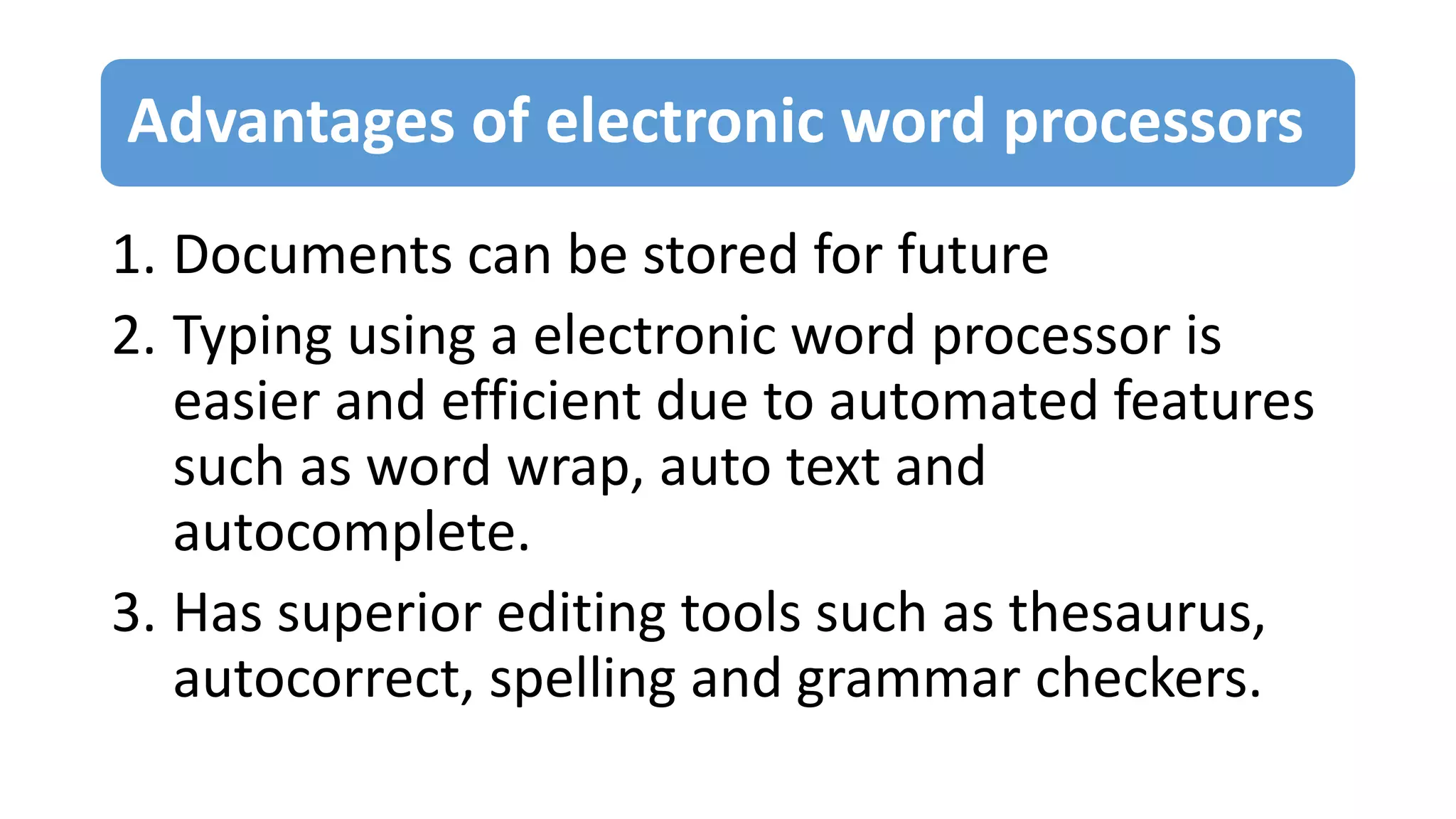 Advantages of electronic word processors
1. Documents can be stored for future
2. Typing using a electronic word processor is
easier and efficient due to automated features
such as word wrap, auto text and
autocomplete.
3. Has superior editing tools such as thesaurus,
autocorrect, spelling and grammar checkers.
 