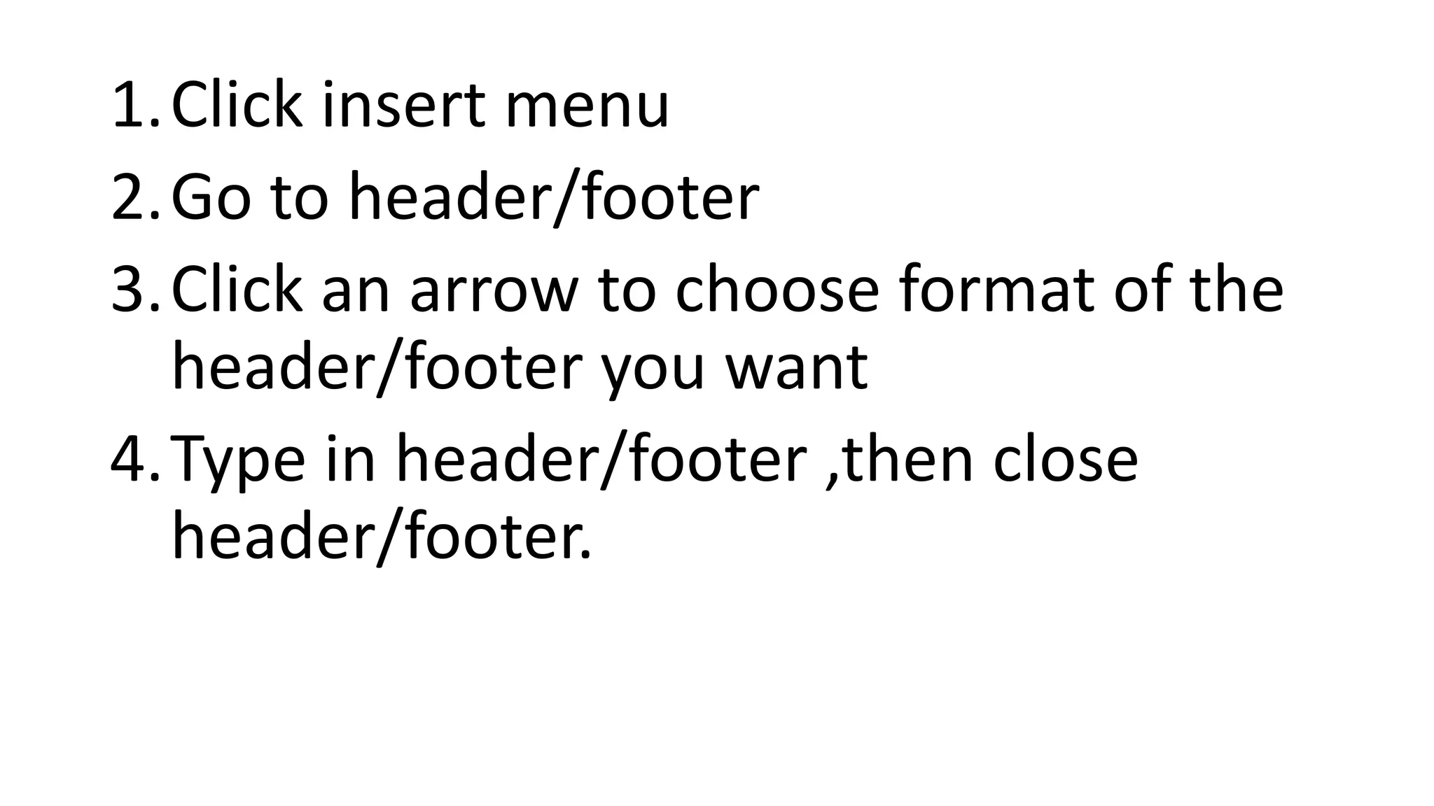 1.Click insert menu
2.Go to header/footer
3.Click an arrow to choose format of the
header/footer you want
4.Type in header/footer ,then close
header/footer.
 