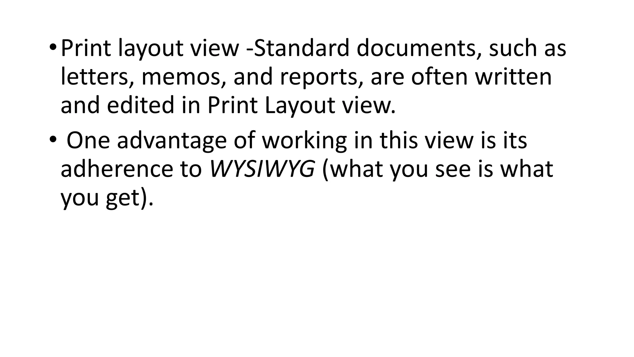 •Print layout view -Standard documents, such as
letters, memos, and reports, are often written
and edited in Print Layout view.
• One advantage of working in this view is its
adherence to WYSIWYG (what you see is what
you get).
 