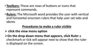 •Toolbars: These are rows of buttons or icons that
represent commands.
•Rulers: The Microsoft word provides the user with vertical
and horizontal onscreen rulers that help user set tabs and
idents
Procedures to make a ruler visible
 click the view menu option
On the drop down menu that appears, click Ruler a
checkmark or tick will appear next to show that the ruler
is displayed on the screen.
 