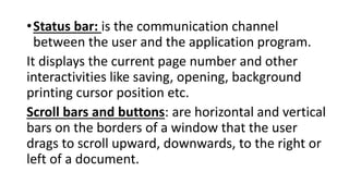 •Status bar: is the communication channel
between the user and the application program.
It displays the current page number and other
interactivities like saving, opening, background
printing cursor position etc.
Scroll bars and buttons: are horizontal and vertical
bars on the borders of a window that the user
drags to scroll upward, downwards, to the right or
left of a document.
 